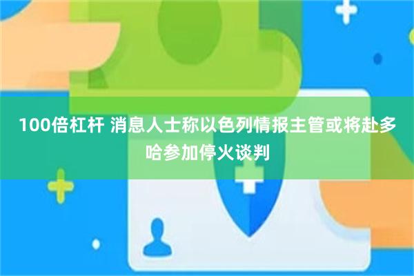 100倍杠杆 消息人士称以色列情报主管或将赴多哈参加停火谈判