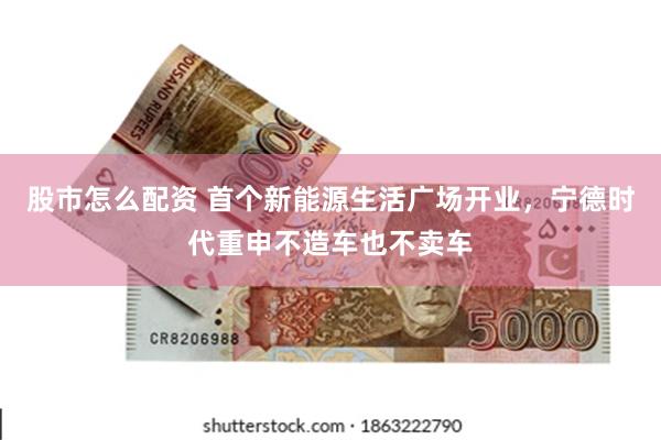 股市怎么配资 首个新能源生活广场开业，宁德时代重申不造车也不卖车