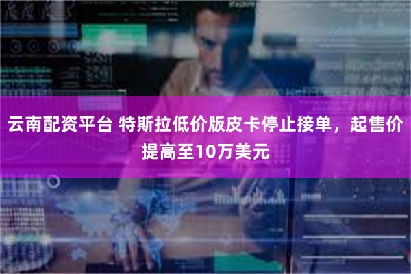 云南配资平台 特斯拉低价版皮卡停止接单，起售价提高至10万美元
