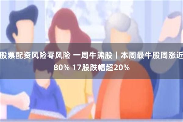 股票配资风险零风险 一周牛熊股丨本周最牛股周涨近80% 17股跌幅超20%