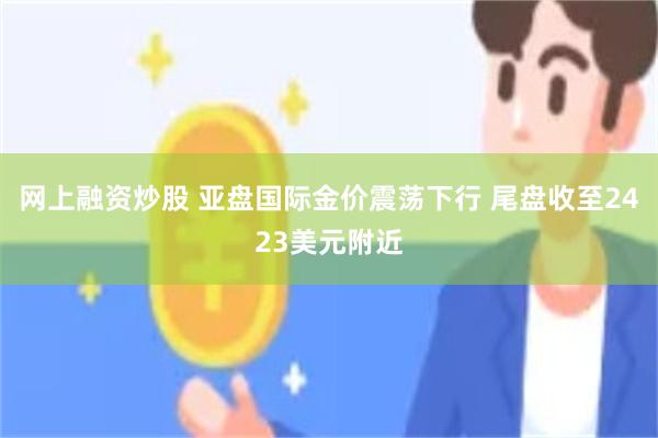 网上融资炒股 亚盘国际金价震荡下行 尾盘收至2423美元附近