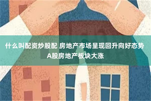 什么叫配资炒股配 房地产市场呈现回升向好态势 A股房地产板块大涨