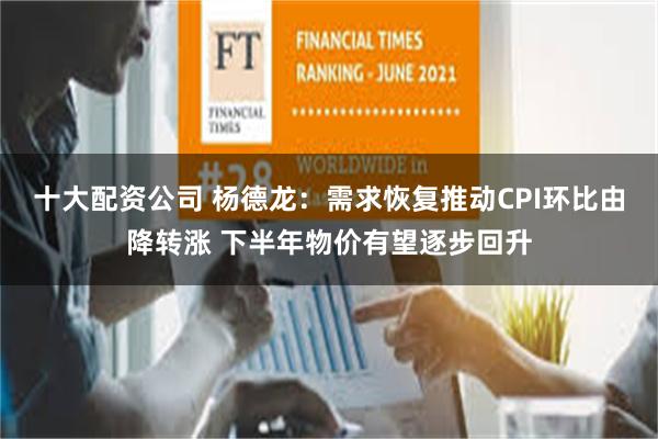 十大配资公司 杨德龙：需求恢复推动CPI环比由降转涨 下半年物价有望逐步回升