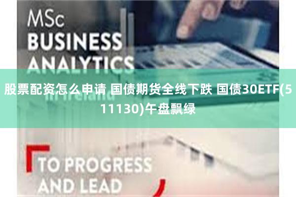 股票配资怎么申请 国债期货全线下跌 国债30ETF(511130)午盘飘绿