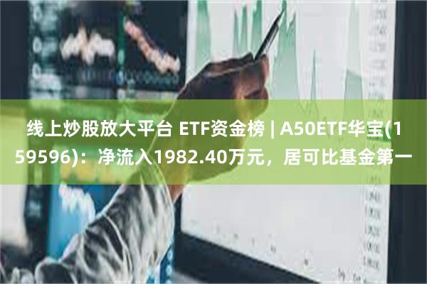 线上炒股放大平台 ETF资金榜 | A50ETF华宝(159596)：净流入1982.40万元，居可比基金第一