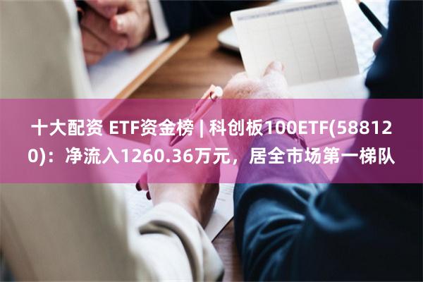 十大配资 ETF资金榜 | 科创板100ETF(588120)：净流入1260.36万元，居全市场第一梯队