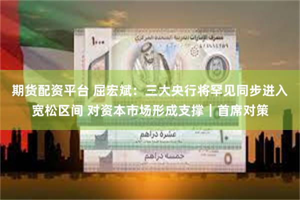期货配资平台 屈宏斌：三大央行将罕见同步进入宽松区间 对资本市场形成支撑｜首席对策