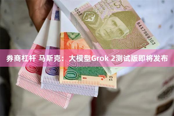 券商杠杆 马斯克:大模型Grok 2测试版即将发布