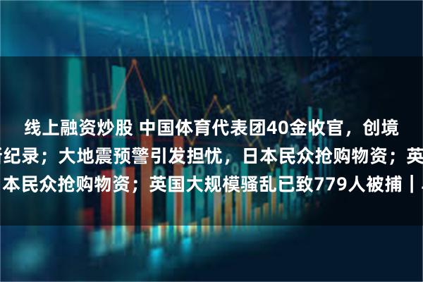 线上融资炒股 中国体育代表团40金收官，创境外奥运会参赛金牌数新纪录；大地震预警引发担忧，日本民众抢购物资；英国大规模骚乱已致779人被捕｜早报