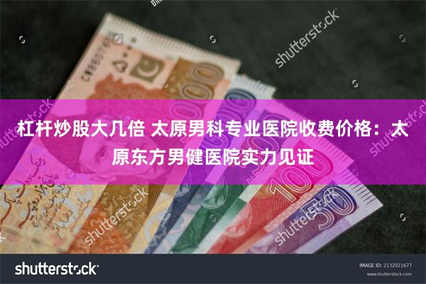 杠杆炒股大几倍 太原男科专业医院收费价格：太原东方男健医院实力见证