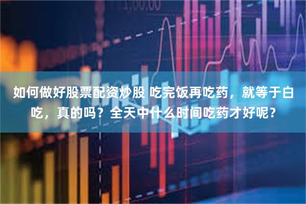 如何做好股票配资炒股 吃完饭再吃药，就等于白吃，真的吗？全天中什么时间吃药才好呢？