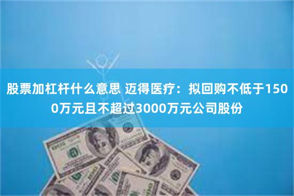 股票加杠杆什么意思 迈得医疗：拟回购不低于1500万元且不超过3000万元公司股份