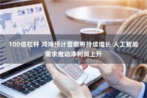 100倍杠杆 鸿海预计营收将持续增长 人工智能需求推动净利润上升