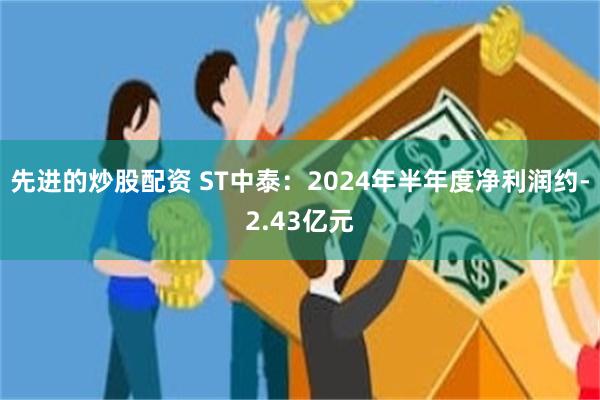 先进的炒股配资 ST中泰：2024年半年度净利润约-2.43亿元