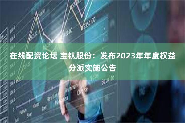 在线配资论坛 宝钛股份：发布2023年年度权益分派实施公告