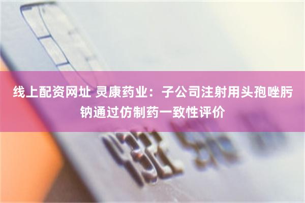 线上配资网址 灵康药业：子公司注射用头孢唑肟钠通过仿制药一致性评价