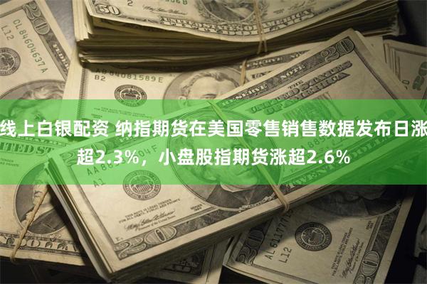 线上白银配资 纳指期货在美国零售销售数据发布日涨超2.3%，小盘股指期货涨超2.6%