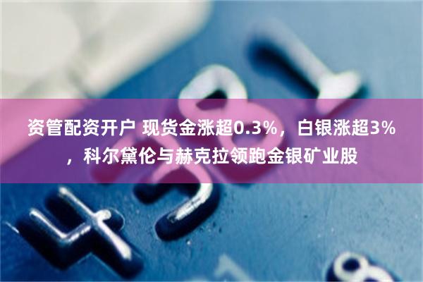 资管配资开户 现货金涨超0.3%，白银涨超3%，科尔黛伦与赫克拉领跑金银矿业股