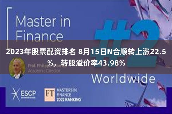 2023年股票配资排名 8月15日N合顺转上涨22.5%，转股溢价率43.98%
