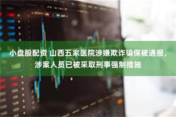 小盘股配资 山西五家医院涉嫌欺诈骗保被通报，涉案人员已被采取刑事强制措施