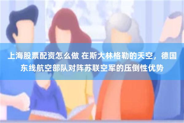 上海股票配资怎么做 在斯大林格勒的天空，德国东线航空部队对阵苏联空军的压倒性优势