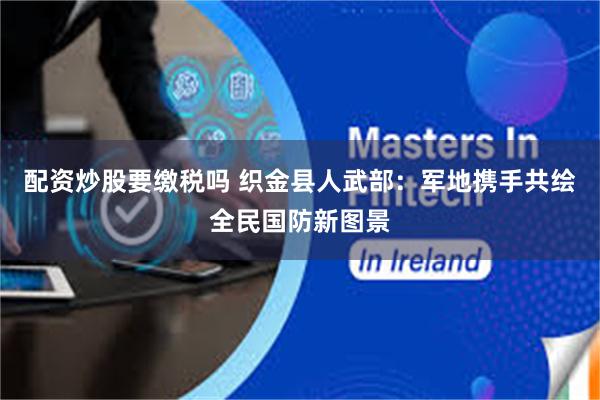 配资炒股要缴税吗 织金县人武部：军地携手共绘全民国防新图景