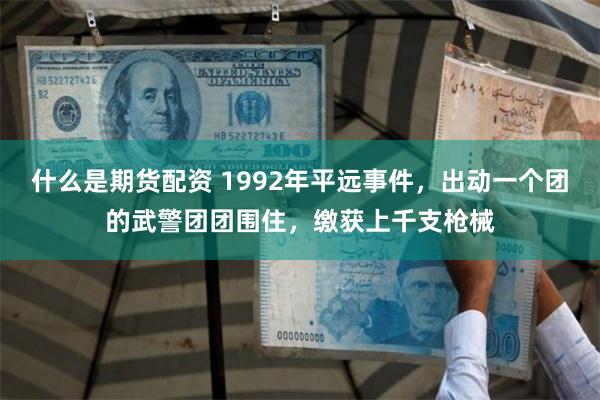 什么是期货配资 1992年平远事件，出动一个团的武警团团围住，缴获上千支枪械