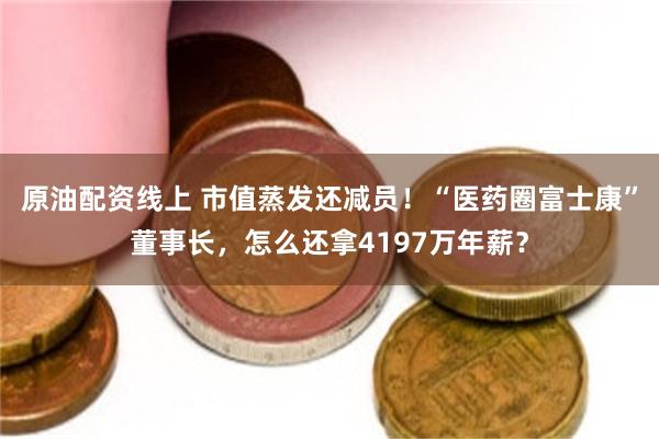 原油配资线上 市值蒸发还减员！“医药圈富士康”董事长，怎么还拿4197万年薪？