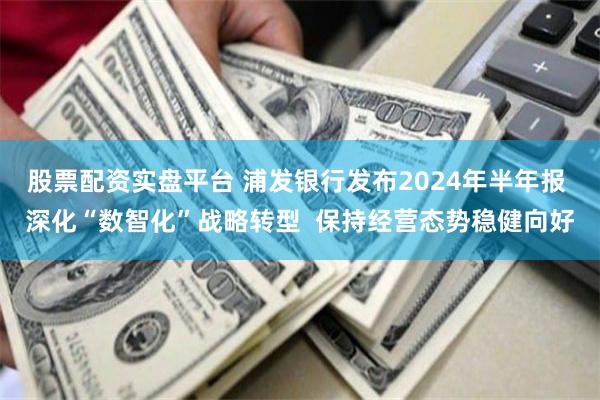 股票配资实盘平台 浦发银行发布2024年半年报 深化“数智化”战略转型  保持经营态势稳健向好