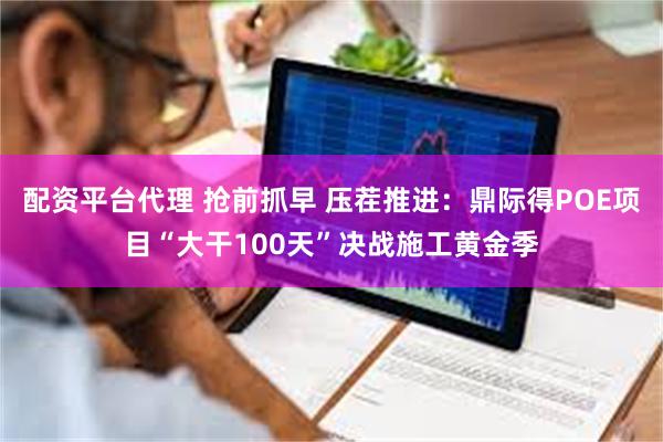 配资平台代理 抢前抓早 压茬推进：鼎际得POE项目“大干100天”决战施工黄金季