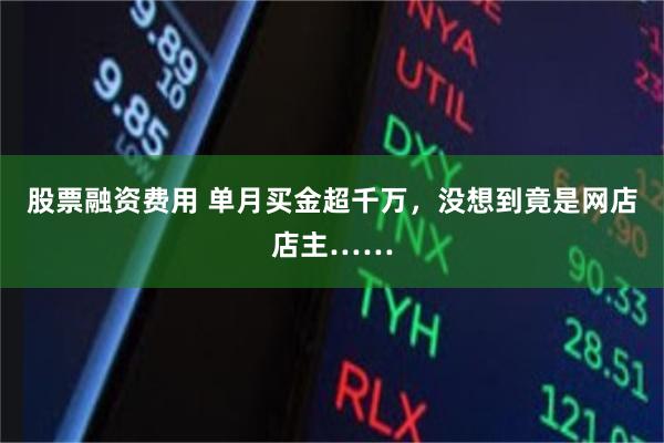 股票融资费用 单月买金超千万，没想到竟是网店店主……