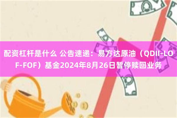 配资杠杆是什么 公告速递：易方达原油（QDII-LOF-FOF）基金2024年8月26日暂停赎回业务