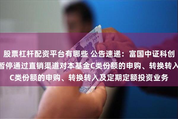 股票杠杆配资平台有哪些 公告速递：富国中证科创创业50ETF联接基金暂停通过直销渠道对本基金C类份额的申购、转换转入及定期定额投资业务