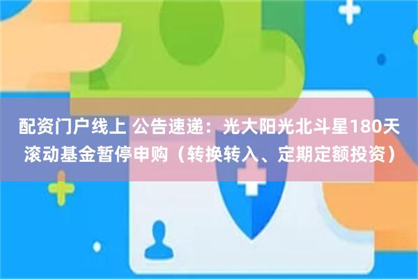 配资门户线上 公告速递：光大阳光北斗星180天滚动基金暂停申购（转换转入、定期定额投资）