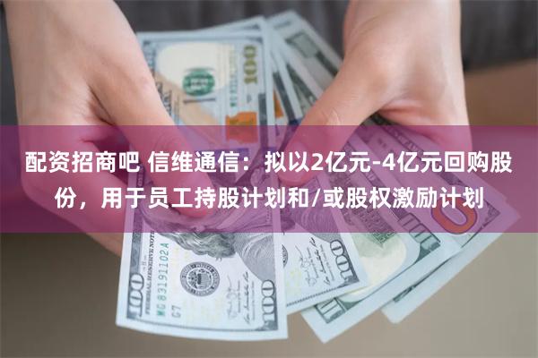 配资招商吧 信维通信：拟以2亿元-4亿元回购股份，用于员工持股计划和/或股权激励计划