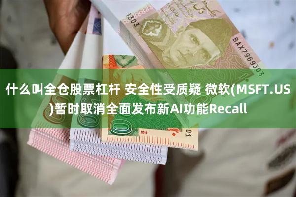 什么叫全仓股票杠杆 安全性受质疑 微软(MSFT.US)暂时取消全面发布新AI功能Recall