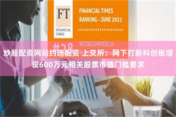 炒股配资网站约选配资 上交所：网下打新科创板增设600万元相关股票市值门槛要求