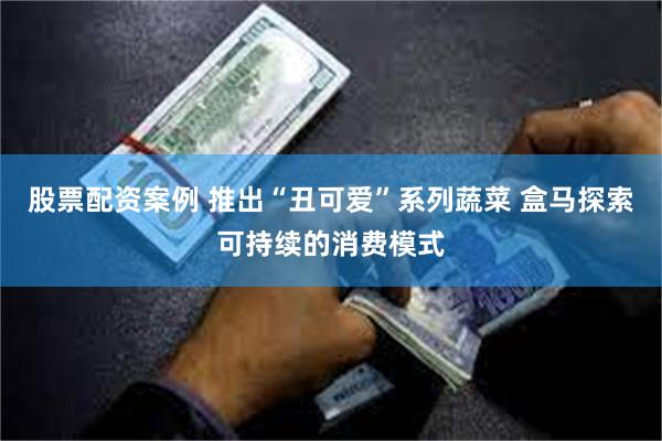 股票配资案例 推出“丑可爱”系列蔬菜 盒马探索可持续的消费模式