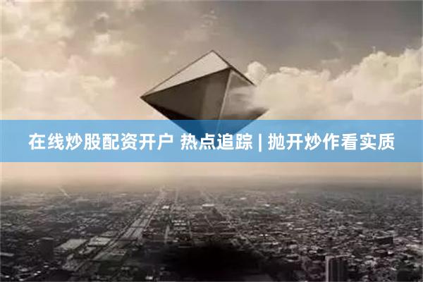 在线炒股配资开户 热点追踪 | 抛开炒作看实质