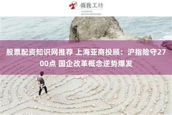 股票配资知识网推荐 上海亚商投顾：沪指险守2700点 国企改革概念逆势爆发