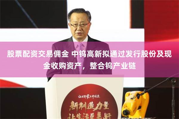 股票配资交易佣金 中钨高新拟通过发行股份及现金收购资产，整合钨产业链