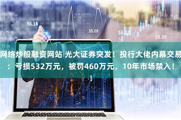 网络炒股融资网站 光大证券突发！投行大佬内幕交易：亏损532万元，被罚460万元，10年市场禁入！