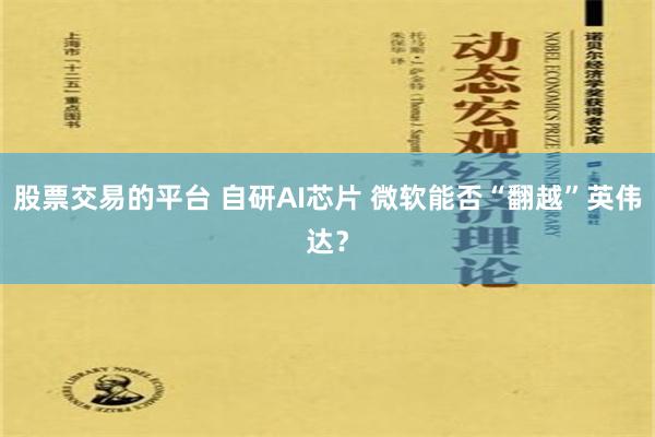 股票交易的平台 自研AI芯片 微软能否“翻越”英伟达？