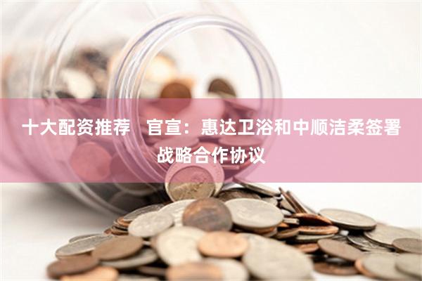 十大配资推荐   官宣：惠达卫浴和中顺洁柔签署战略合作协议