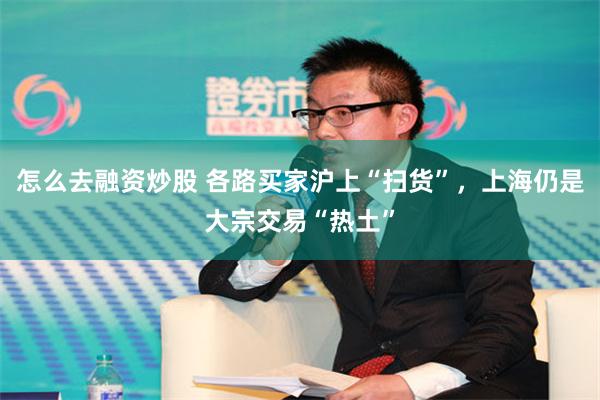 怎么去融资炒股 各路买家沪上“扫货”，上海仍是大宗交易“热土”