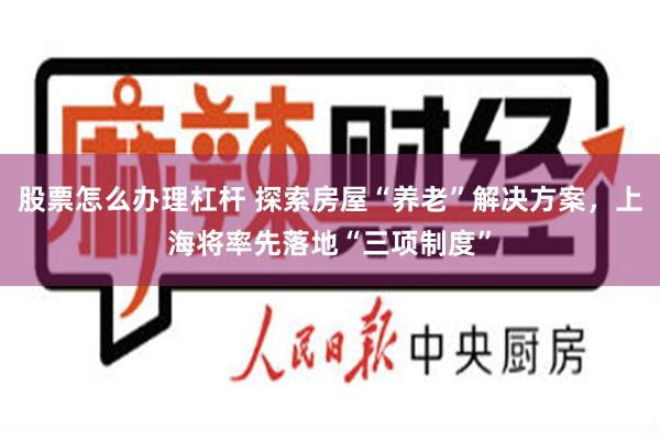 股票怎么办理杠杆 探索房屋“养老”解决方案，上海将率先落地“三项制度”