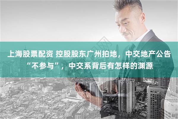 上海股票配资 控股股东广州拍地，中交地产公告“不参与”，中交系背后有怎样的渊源