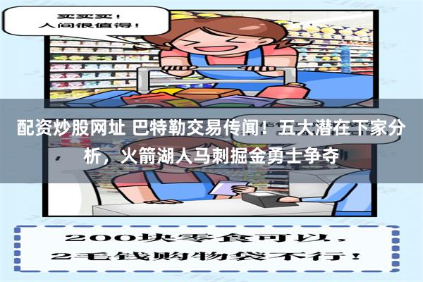 配资炒股网址 巴特勒交易传闻！五大潜在下家分析，火箭湖人马刺掘金勇士争夺