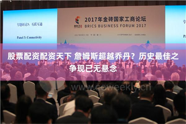 股票配资配资天下 詹姆斯超越乔丹？历史最佳之争现已无悬念