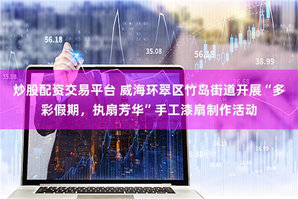 炒股配资交易平台 威海环翠区竹岛街道开展“多彩假期，执扇芳华”手工漆扇制作活动